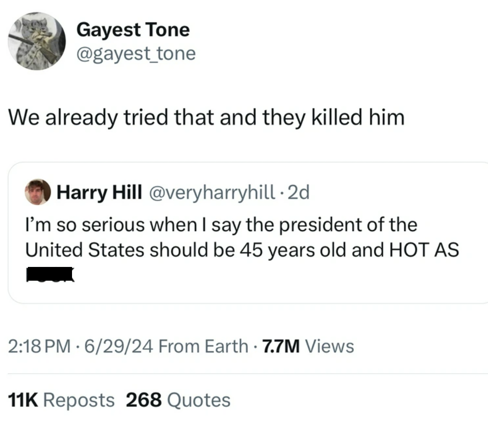 screenshot - Gayest Tone We already tried that and they killed him Harry Hill 2d I'm so serious when I say the president of the United States should be 45 years old and Hot As 62924 From Earth 7.7M Views 11K Reposts 268 Quotes